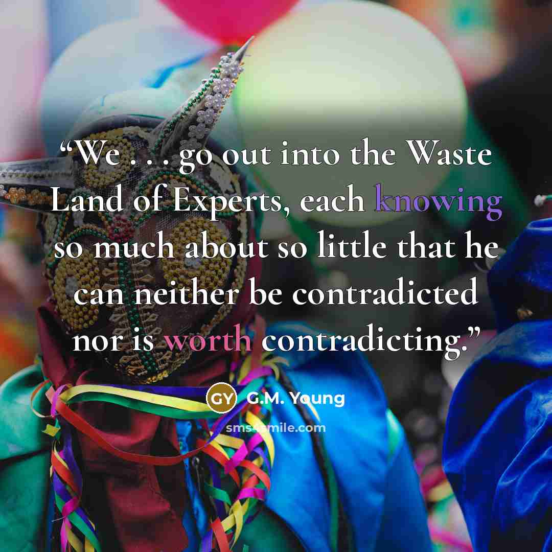 “We . . . go out into the Waste Land of Experts, each knowing so much about so little that he can neither be contradicted nor is worth contradicting.” quote by G.M. Young