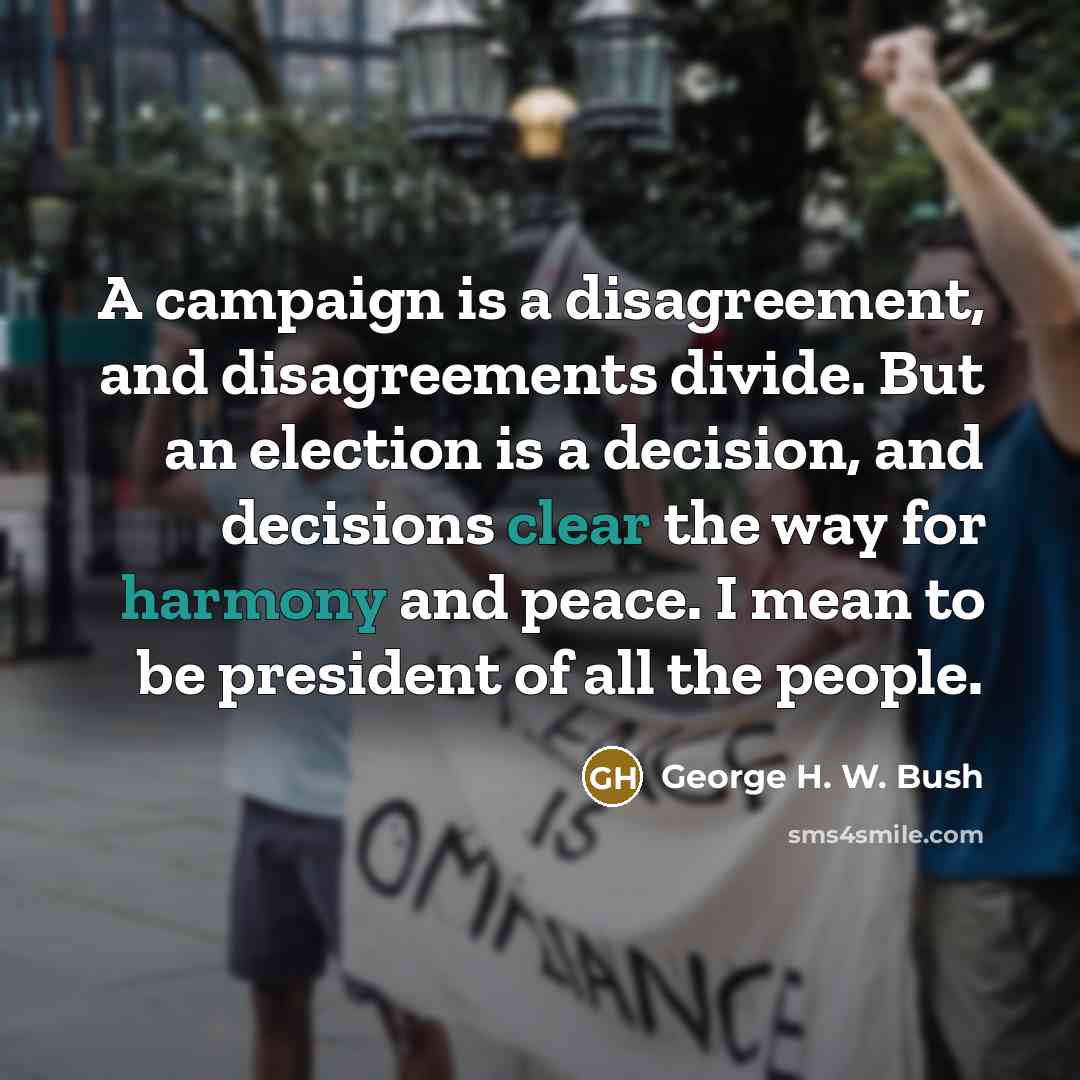 “A campaign is a disagreement, and disagreements divide. But an election is a decision, and decisions clear the way for harmony and peace. I mean to be president of all the people.” quote by George H. W. Bush