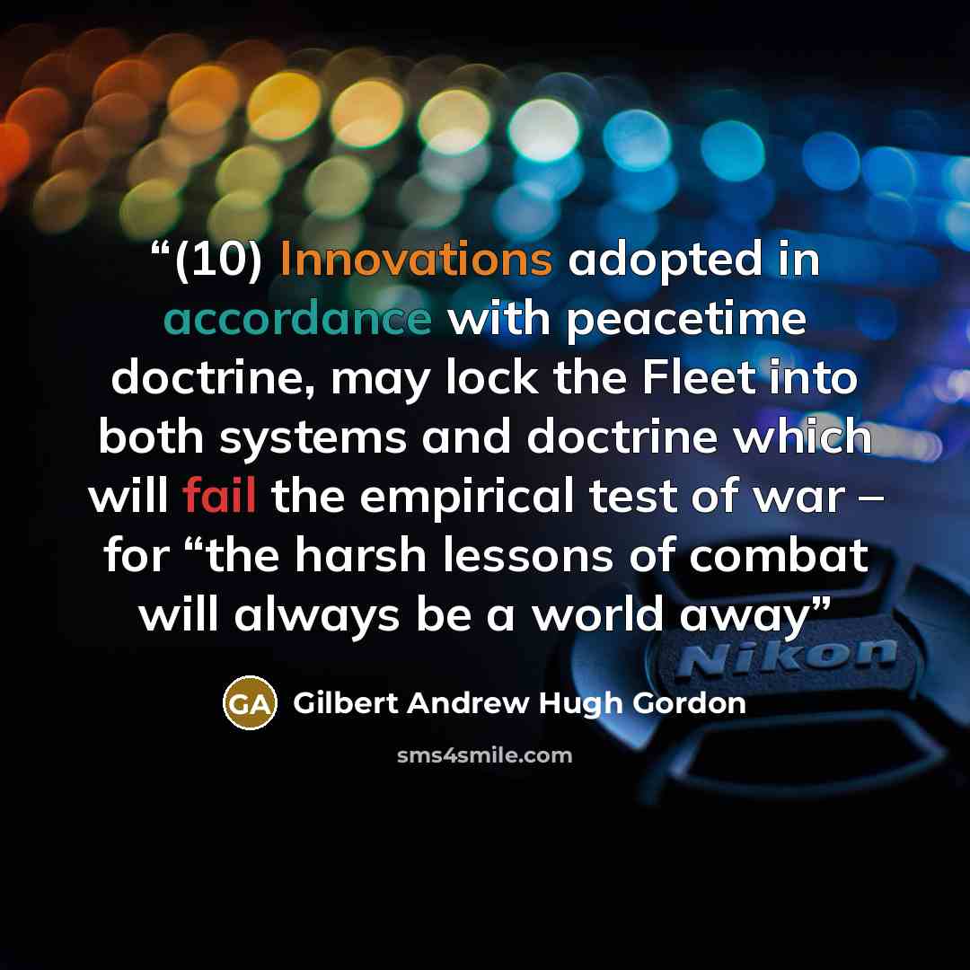 “(10) Innovations adopted in accordance with peacetime doctrine, may lock the Fleet into both systems and doctrine which will fail the empirical test of war – for “the harsh lessons of combat will always be a world away” quote by Gilbert Andrew Hugh Gordon