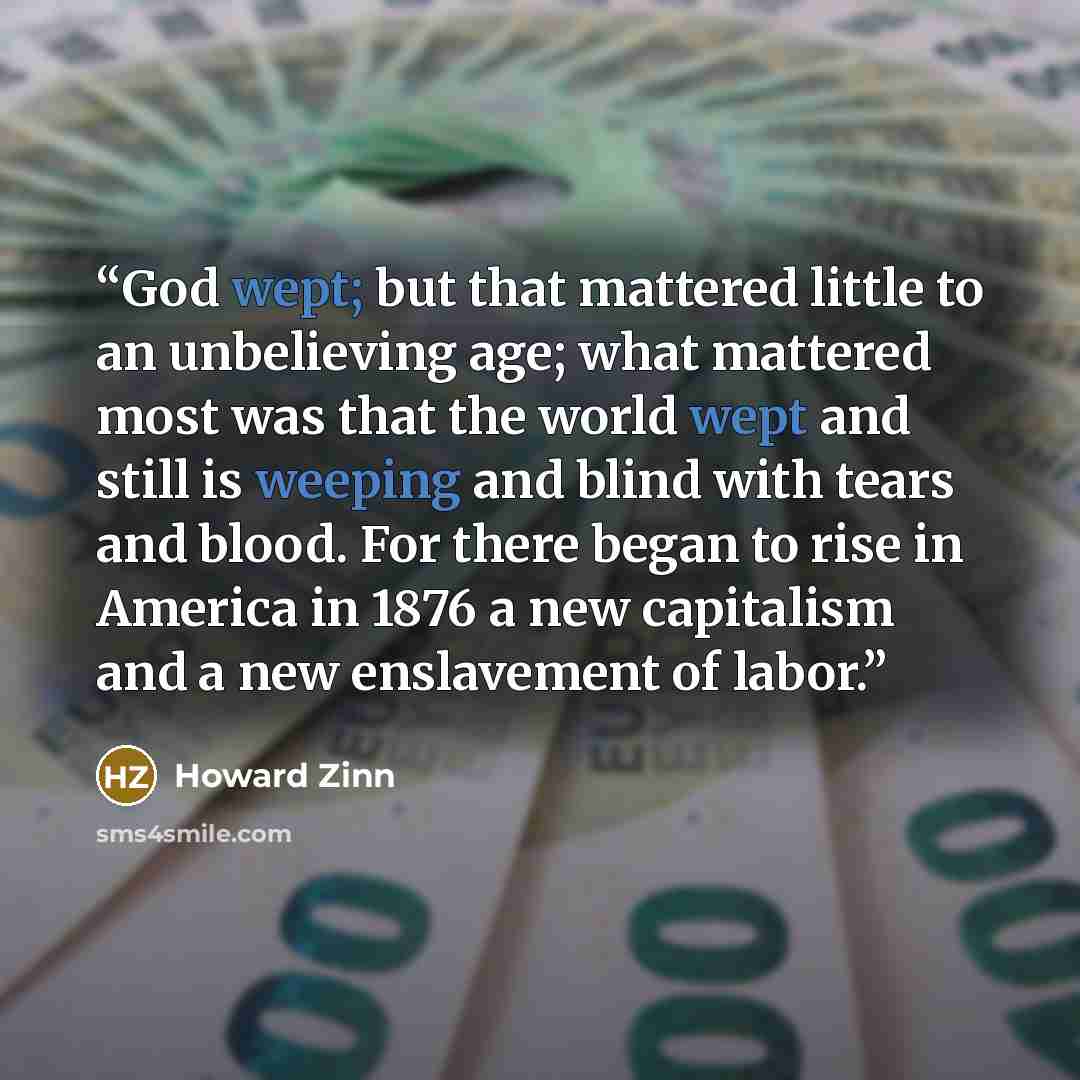 “God wept; but that mattered little to an unbelieving age; what mattered most was that the world wept and still is weeping and blind with tears and blood. For there began to rise in America in 1876 a new capitalism and a new enslavement of labor.” quote by Howard Zinn
