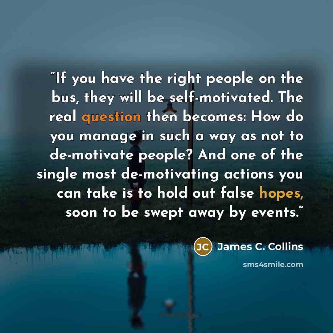 “If you have the right people on the bus, they will be self-motivated. The real question then becomes: How do you manage in such a way as not to de-motivate people? And one of the single most de-motivating actions you can take is to hold out false hopes, soon to be swept away by events.” quote by James C. Collins