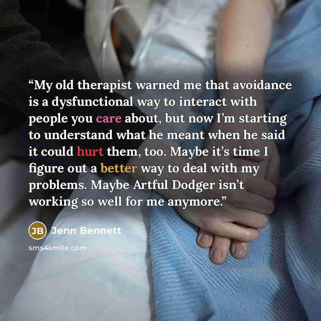 “My old therapist warned me that avoidance is a dysfunctional way to interact with people you care about, but now I’m starting to understand what he meant when he said it could hurt them, too. Maybe it’s time I figure out a better way to deal with my problems. Maybe Artful Dodger isn’t working so…” quote by Jenn Bennett