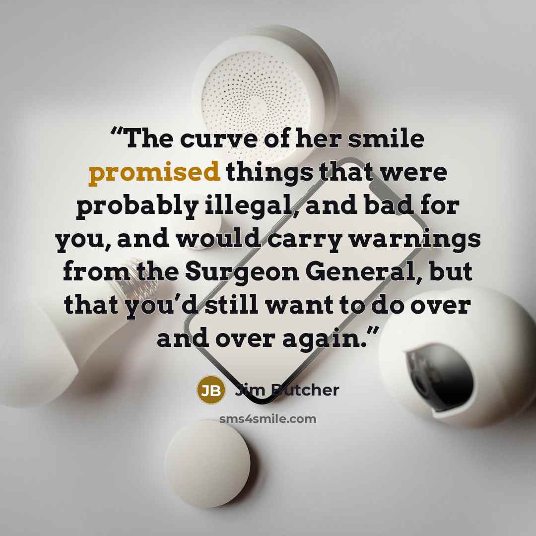 “The curve of her smile promised things that were probably illegal, and bad for you, and would carry warnings from the Surgeon General, but that you’d still want to do over and over again.” quote by Jim Butcher