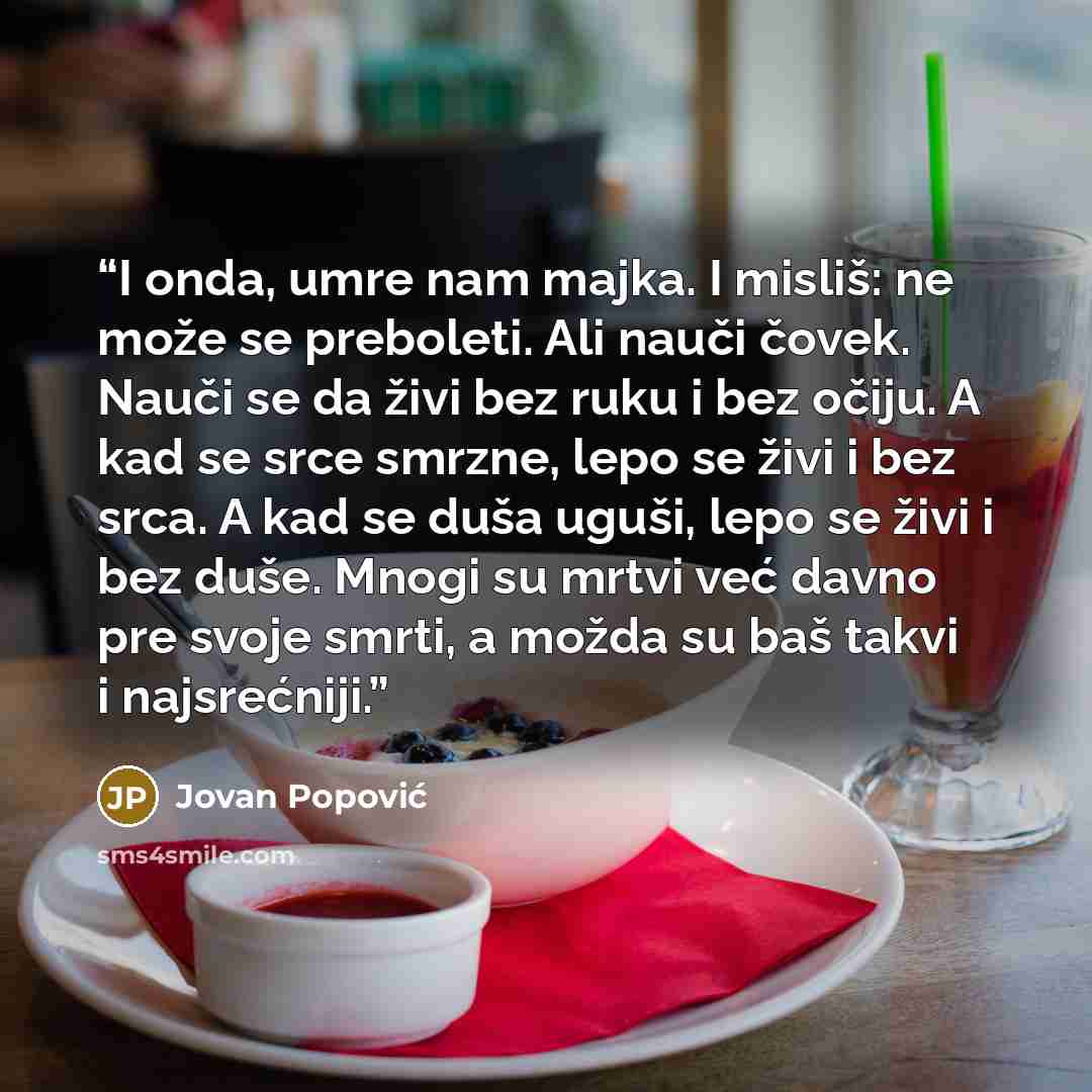 “I onda, umre nam majka. I misliš: ne može se preboleti. Ali nauči čovek. Nauči se da živi bez ruku i bez očiju. A kad se srce smrzne, lepo se živi i bez srca. A kad se duša uguši, lepo se živi i bez duše. Mnogi su mrtvi već davno pre svoje smrti, a možda su baš takvi i najsrećniji.” quote by Jovan Popović
