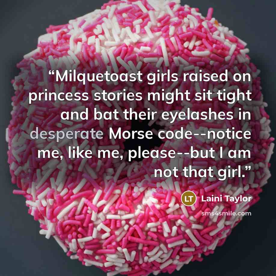 “Milquetoast girls raised on princess stories might sit tight and bat their eyelashes in desperate Morse code--notice me, like me, please--but I am not that girl.” quote by Laini Taylor