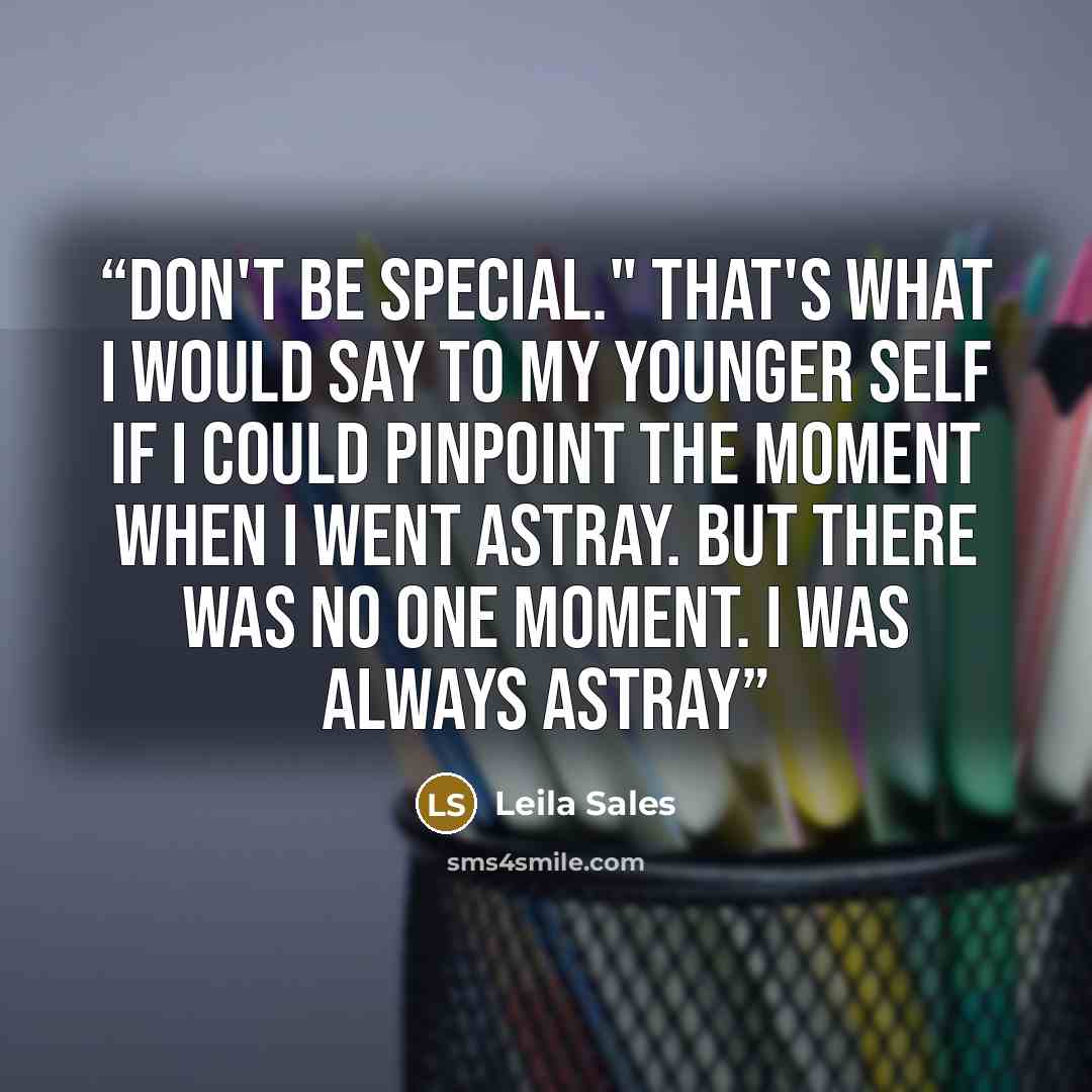 “Don't be special." That's what I would say to my younger self if I could pinpoint the moment when I went astray. But there was no one moment. I was always astray” quote by Leila Sales