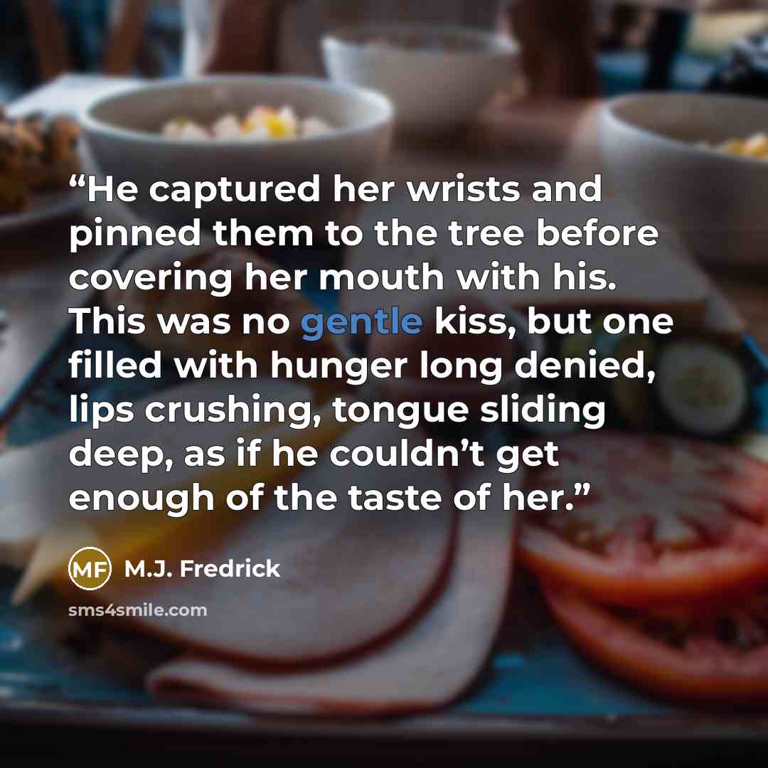 “He captured her wrists and pinned them to the tree before covering her mouth with his. This was no gentle kiss, but one filled with hunger long denied, lips crushing, tongue sliding deep, as if he couldn’t get enough of the taste of her.” quote by M.J. Fredrick