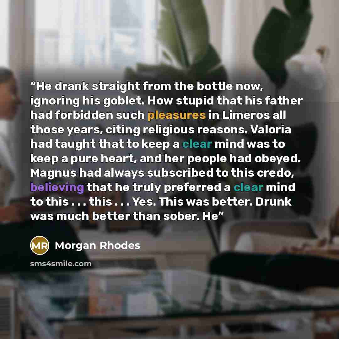 “He drank straight from the bottle now, ignoring his goblet. How stupid that his father had forbidden such pleasures in Limeros all those years, citing religious reasons. Valoria had taught that to keep a clear mind was to keep a pure heart, and her people had obeyed. Magnus had always subscribed…” quote by Morgan Rhodes