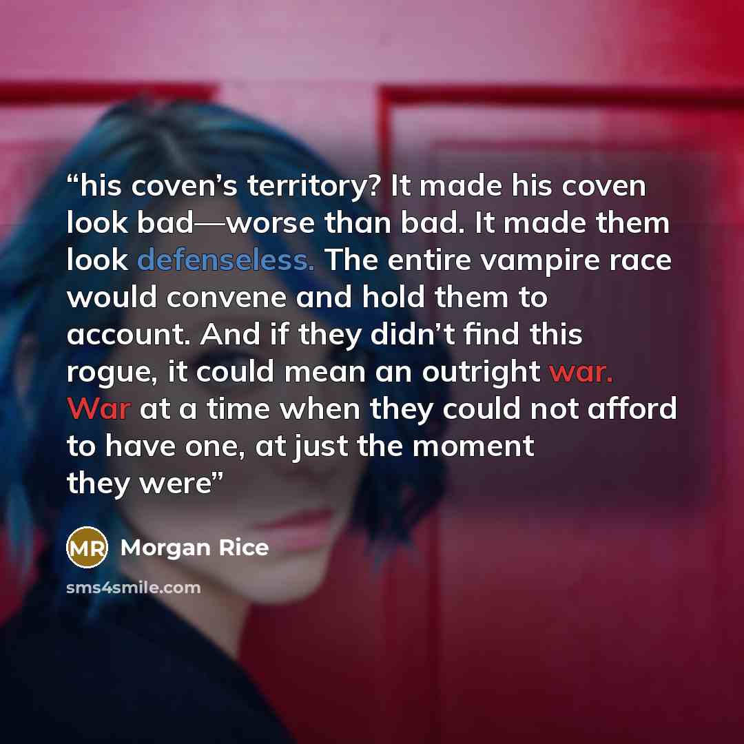 “his coven’s territory? It made his coven look bad—worse than bad. It made them look defenseless. The entire vampire race would convene and hold them to account. And if they didn’t find this rogue, it could mean an outright war. War at a time when they could not afford to have one, at just the…” quote by Morgan Rice