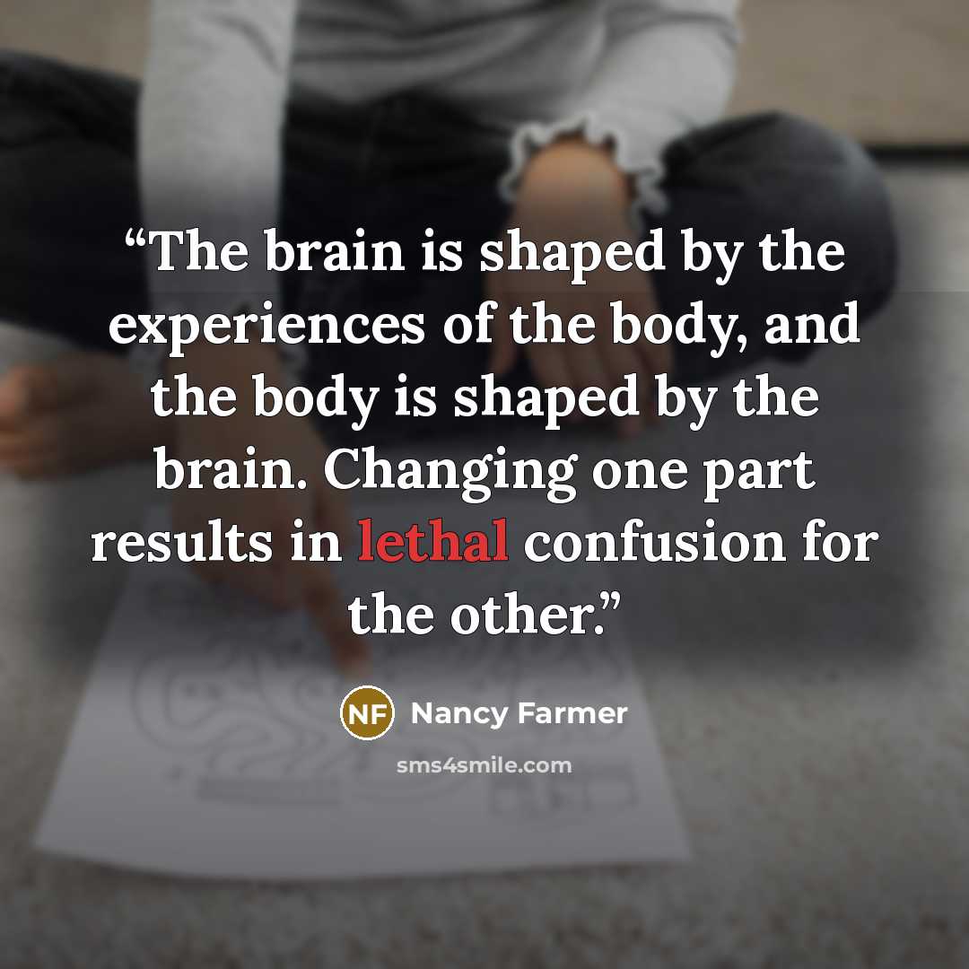 “The brain is shaped by the experiences of the body, and the body is shaped by the brain. Changing one part results in lethal confusion for the other.” quote by Nancy Farmer