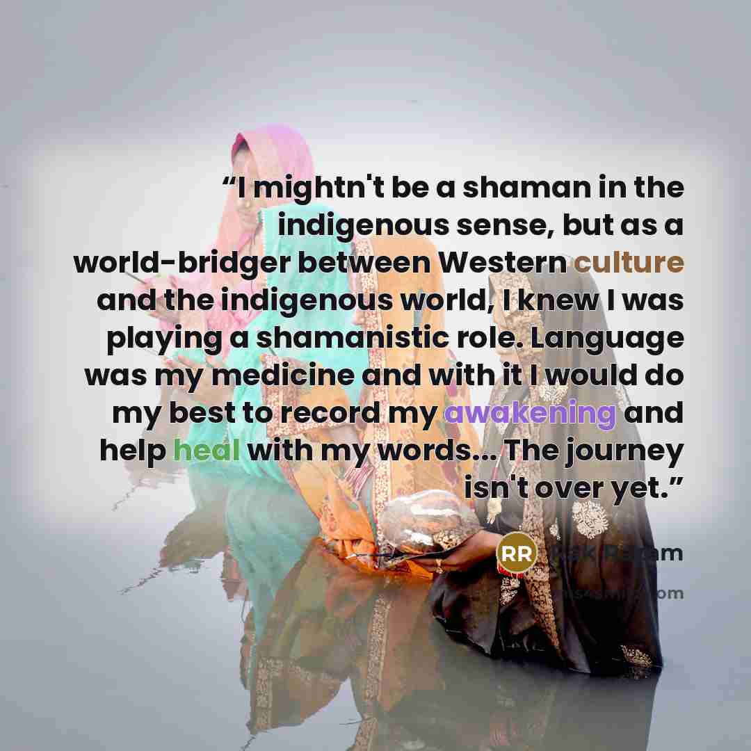 “I mightn't be a shaman in the indigenous sense, but as a world-bridger between Western culture and the indigenous world, I knew I was playing a shamanistic role. Language was my medicine and with it I would do my best to record my awakening and help heal with my words... The journey isn't over yet.” quote by Rak Razam