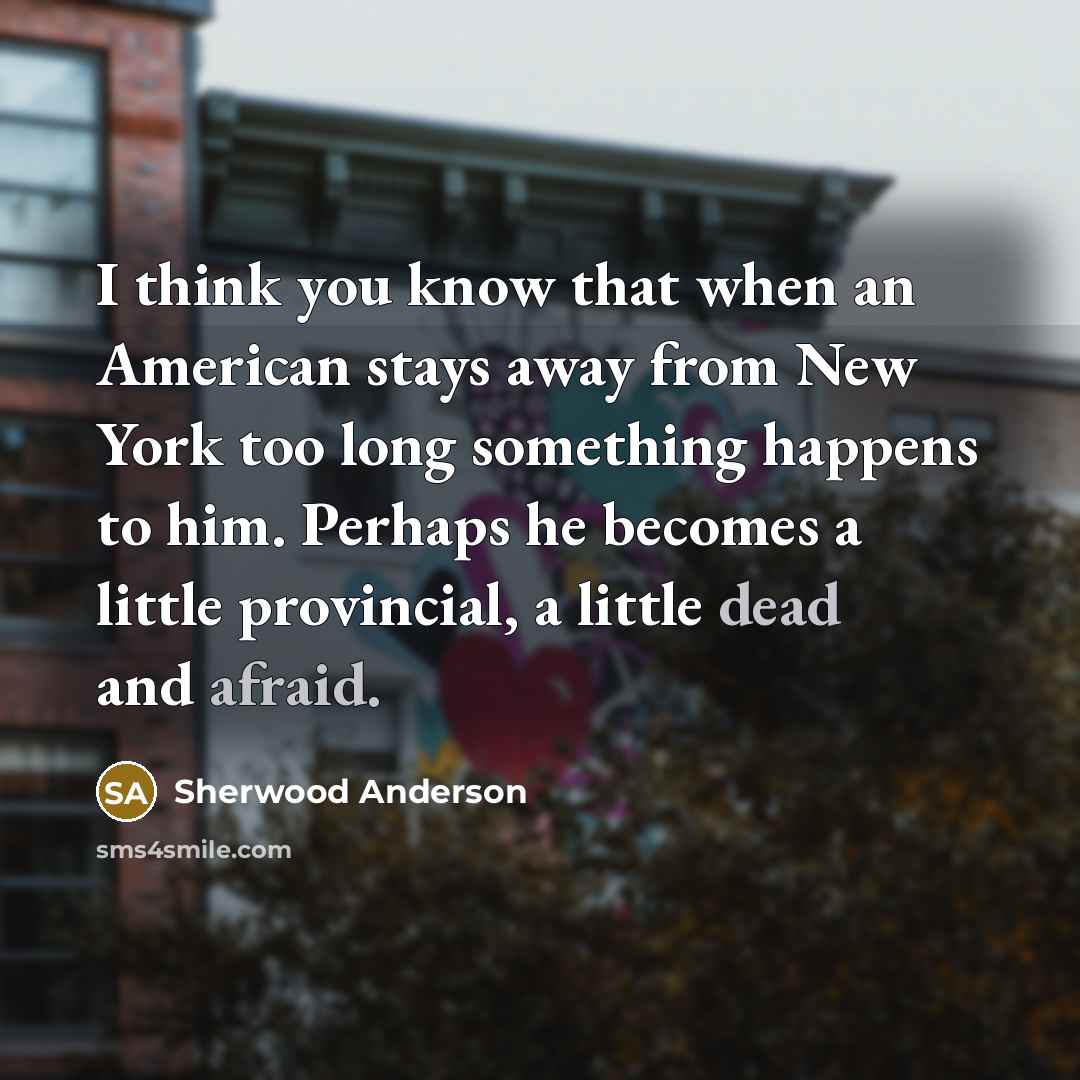 “I think you know that when an American stays away from New York too long something happens to him. Perhaps he becomes a little provincial, a little dead and afraid.” quote by Sherwood Anderson