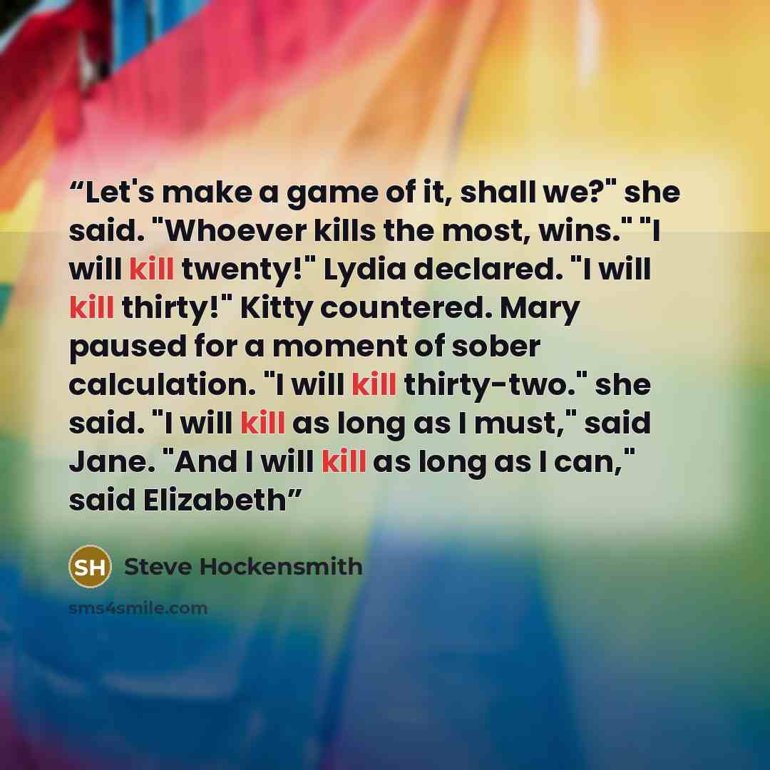 “Let's make a game of it, shall we?" she said. "Whoever kills the most, wins." "I will kill twenty!" Lydia declared. "I will kill thirty!" Kitty countered. Mary paused for a moment of sober calculation. "I will kill thirty-two." she said. "I will kill as long as I must," said Jane. "And I will kill…” quote by Steve Hockensmith