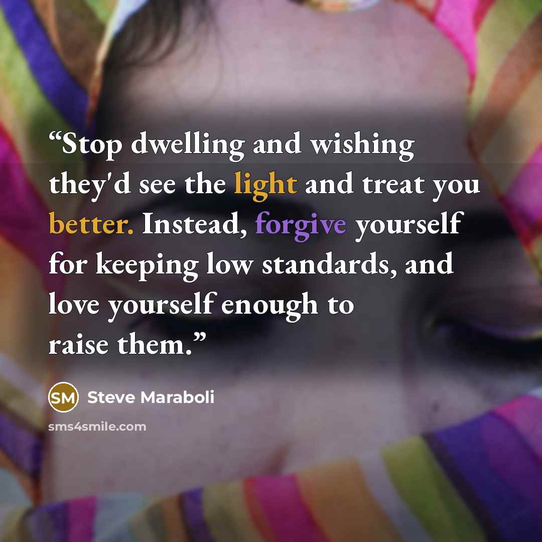 “Stop dwelling and wishing they'd see the light and treat you better. Instead, forgive yourself for keeping low standards, and love yourself enough to raise them.” quote by Steve Maraboli