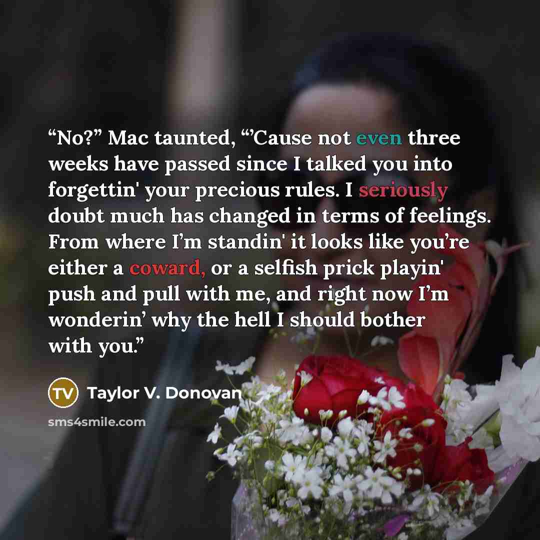 “No?” Mac taunted, “’Cause not even three weeks have passed since I talked you into forgettin' your precious rules. I seriously doubt much has changed in terms of feelings. From where I’m standin' it looks like you’re either a coward, or a selfish prick playin' push and pull with me, and right now…” quote by Taylor V. Donovan