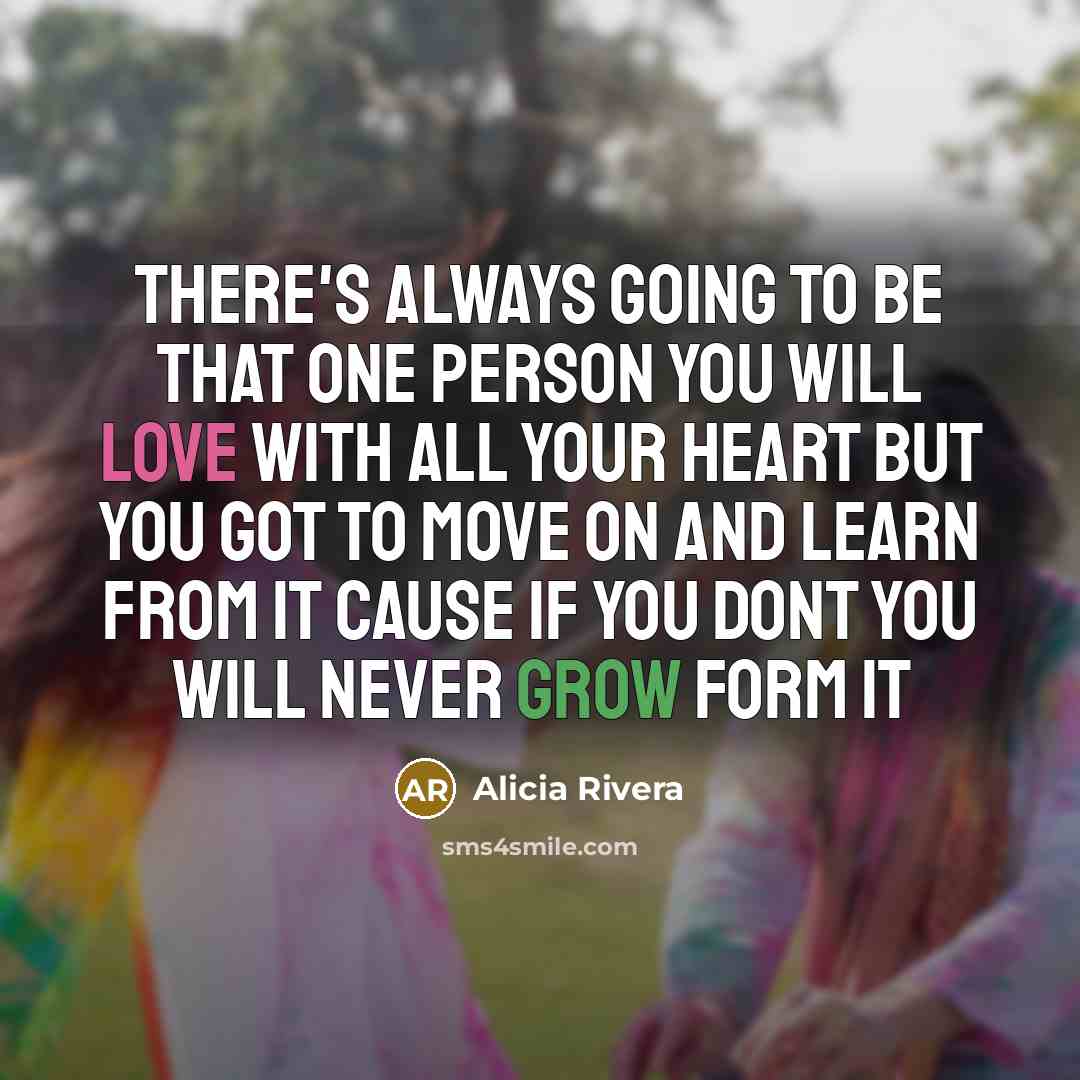“There's Always Going To Be That One Person You Will Love With All YOur Heart But You Got To Move On And Learn From It Cause If You Dont You Will Never Grow Form It” quote by Alicia Rivera