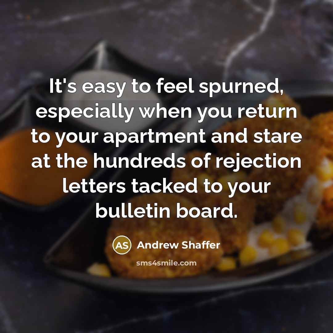 “It's easy to feel spurned, especially when you return to your apartment and stare at the hundreds of rejection letters tacked to your bulletin board.” quote by Andrew Shaffer