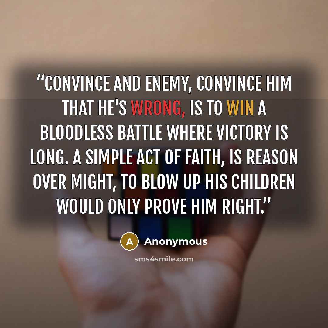 “Convince and enemy, convince him that he's wrong, is to win a bloodless battle where victory is long. A simple act of faith, is reason over might, To blow up his children would only prove him right.” quote by Anonymous