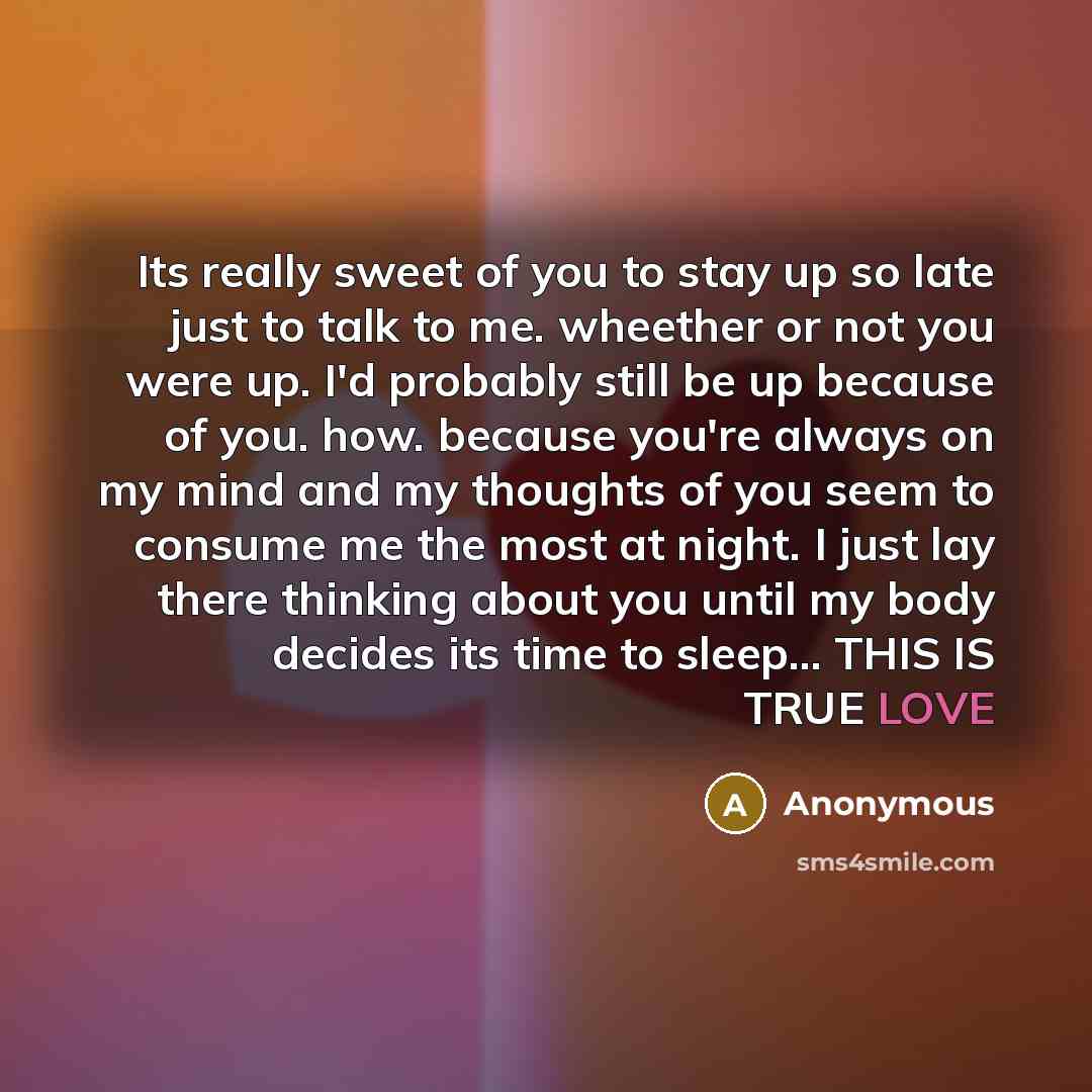 “Its really sweet of you to stay up so late just to talk to me. wheether or not you were up. I'd probably still be up because of you. how. because you're always on my mind and my thoughts of you seem to consume me the most at night. I just lay there thinking about you until my body decides its time…” quote by Anonymous