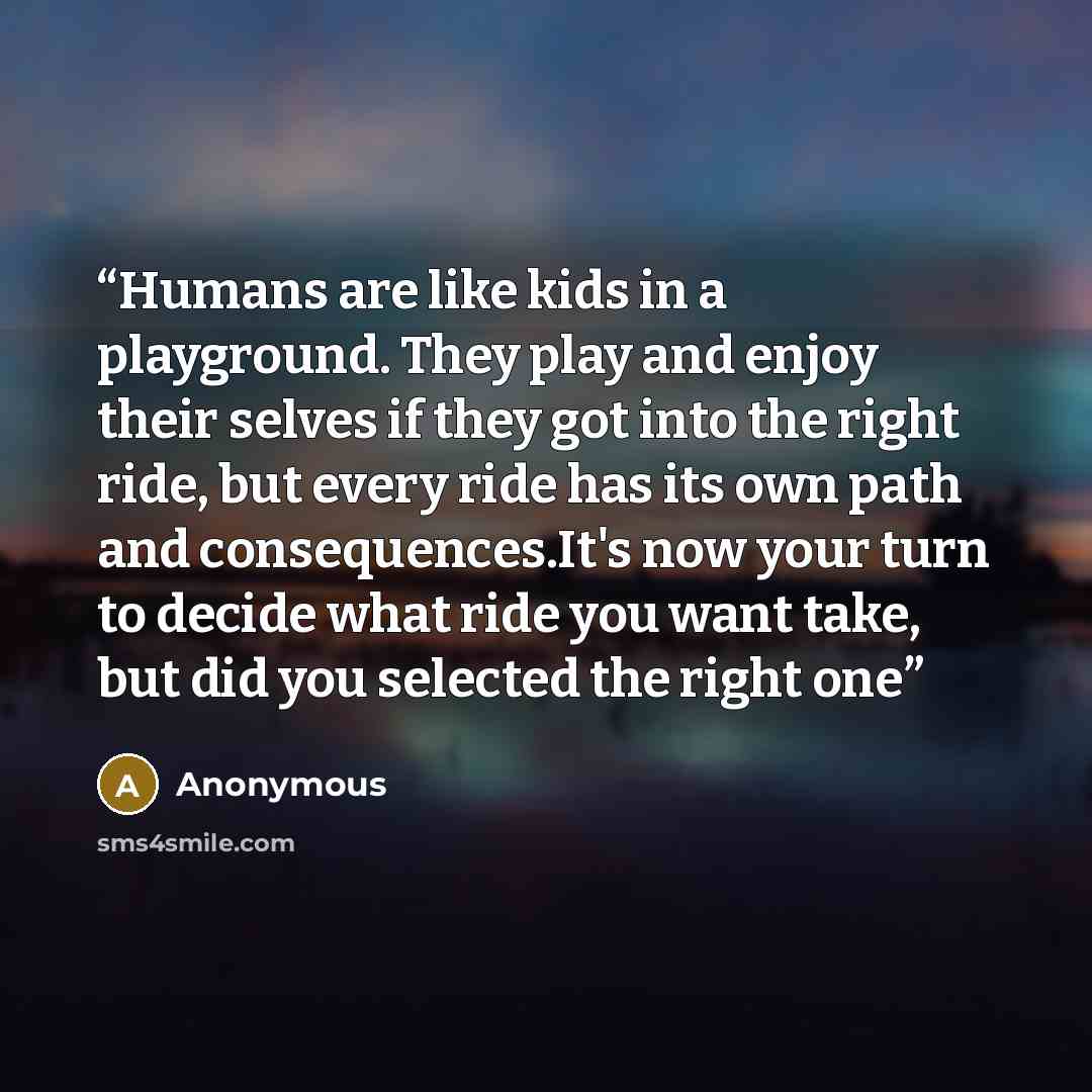 “Humans are like kids in a playground. They play and enjoy their selves if they got into the right ride, but every ride has its own path and consequences.It's now your turn to decide what ride you want take, but did you selected the right one” quote by Anonymous