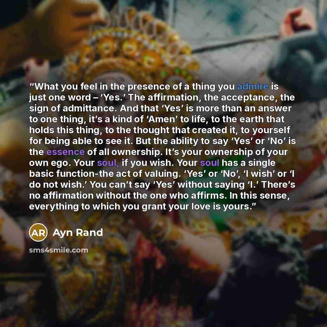 “What you feel in the presence of a thing you admire is just one word – ‘Yes.’ The affirmation, the acceptance, the sign of admittance. And that ‘Yes’ is more than an answer to one thing, it’s a kind of ‘Amen’ to life, to the earth that holds this thing, to the thought that created it, to yourself…” quote by ayn rand