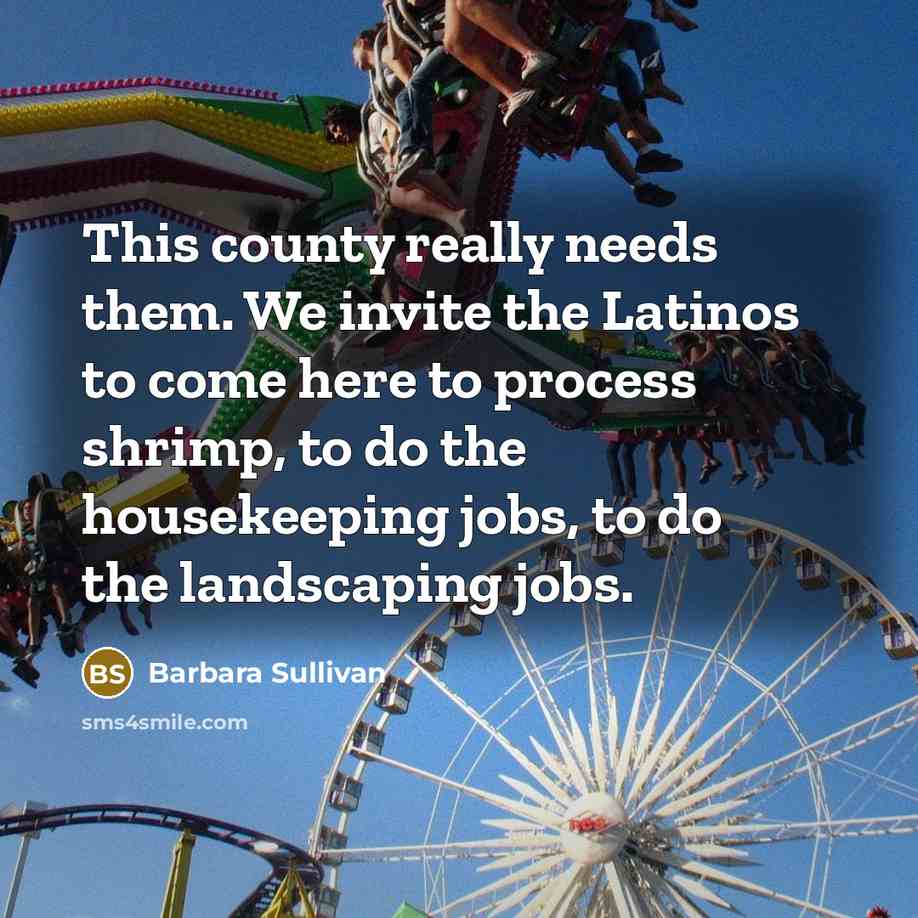 “This county really needs them. We invite the Latinos to come here to process shrimp, to do the housekeeping jobs, to do the landscaping jobs.” quote by Barbara Sullivan