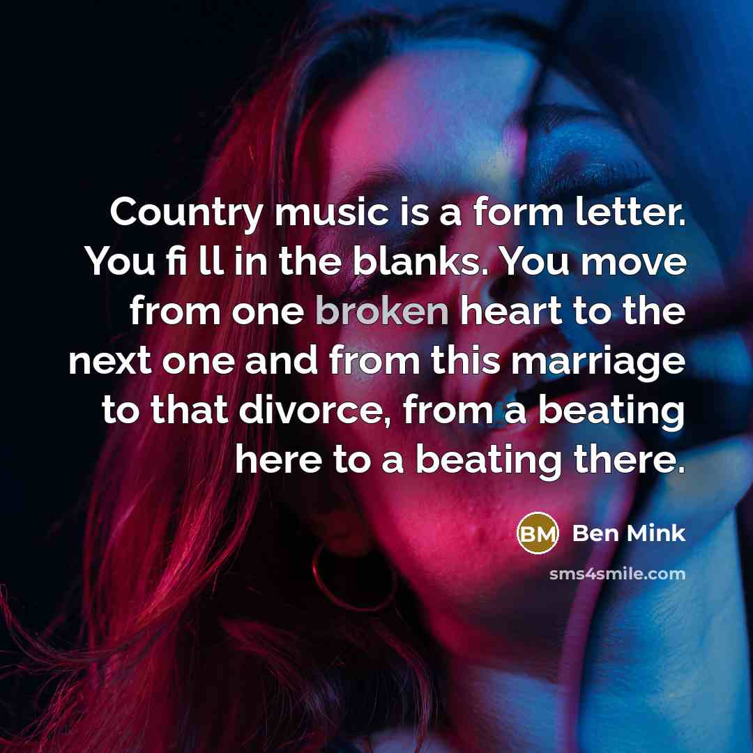 “Country music is a form letter. You fi ll in the blanks. You move from one broken heart to the next one and from this marriage to that divorce, from a beating here to a beating there.” quote by Ben Mink