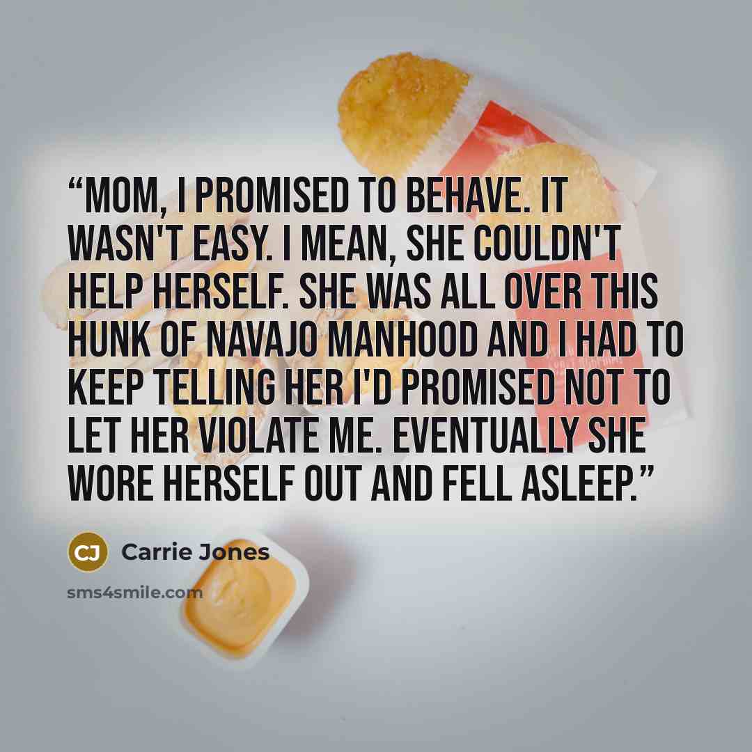 “Mom, I promised to behave. It wasn't easy. I mean, she couldn't help herself. She was all over this hunk of Navajo manhood and I had to keep telling her I'd promised not to let her violate me. Eventually she wore herself out and fell asleep.” quote by Carrie Jones