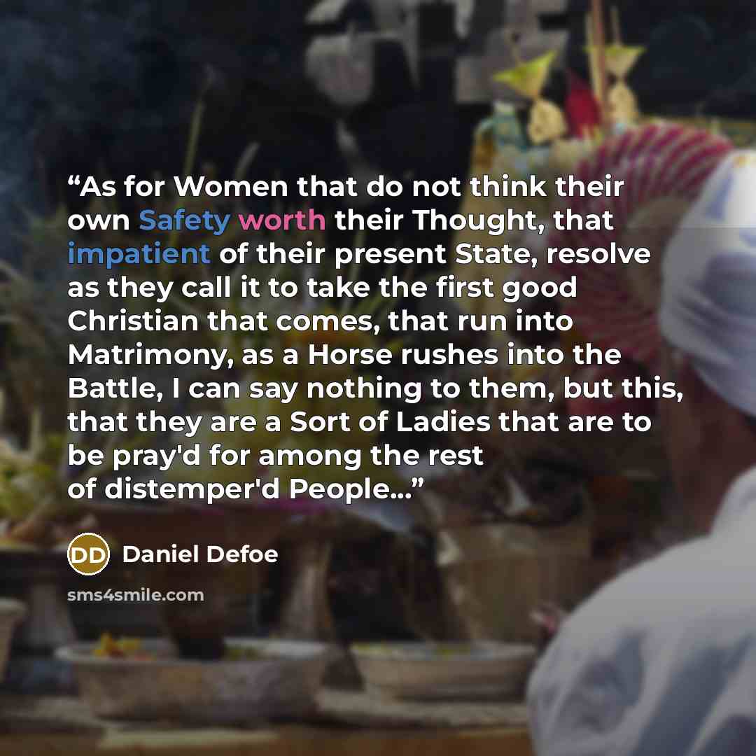 “As for Women that do not think their own Safety worth their Thought, that impatient of their present State, resolve as they call it to take the first good Christian that comes, that run into Matrimony, as a Horse rushes into the Battle, I can say nothing to them, but this, that they are a Sort of…” quote by Daniel Defoe