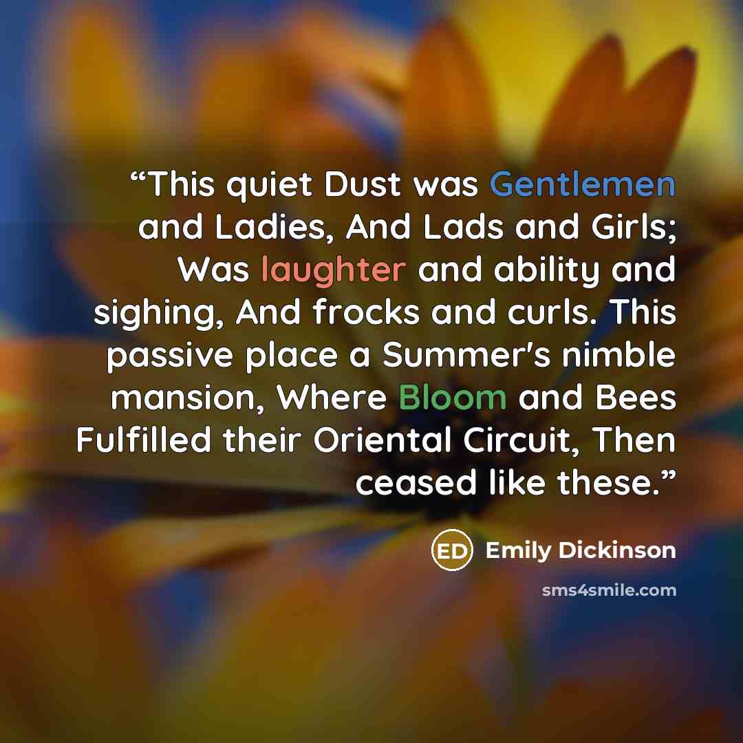 “This quiet Dust was Gentlemen and Ladies, And Lads and Girls; Was laughter and ability and sighing, And frocks and curls. This passive place a Summer's nimble mansion, Where Bloom and Bees Fulfilled their Oriental Circuit, Then ceased like these.” quote by Emily Dickinson