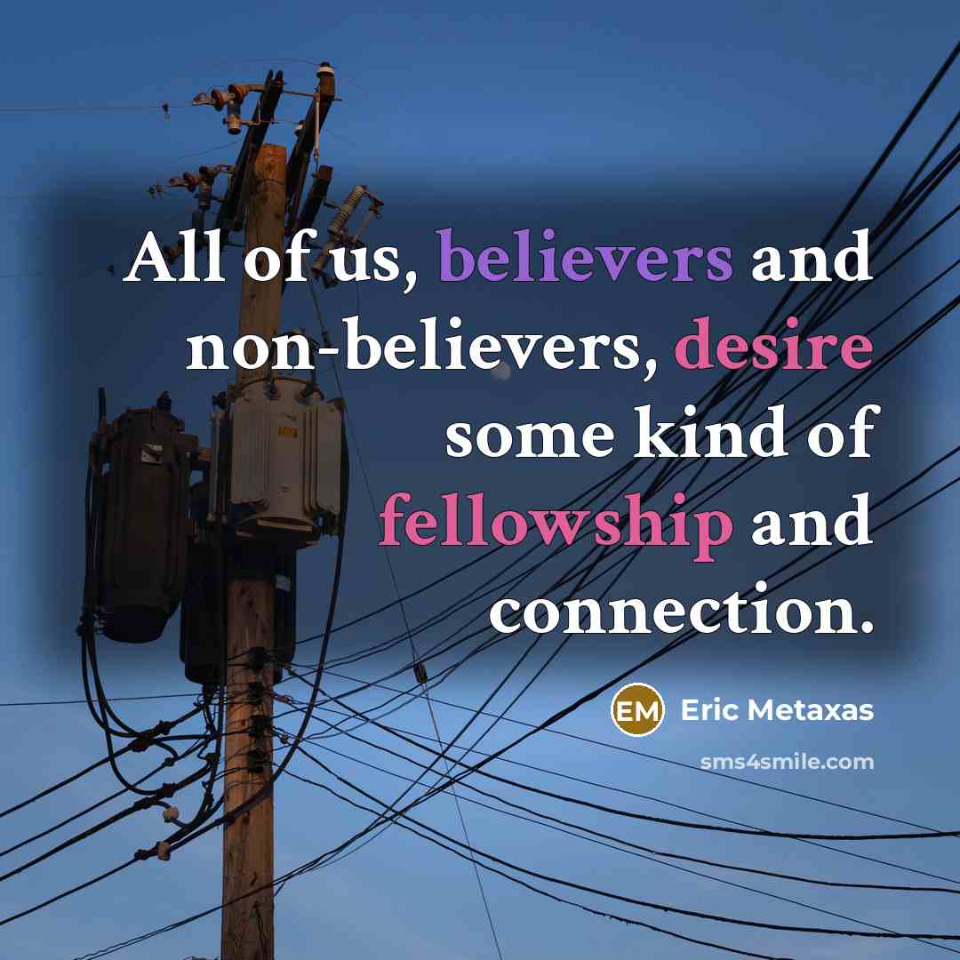 “All of us, believers and non-believers, desire some kind of fellowship and connection.” quote by Eric Metaxas