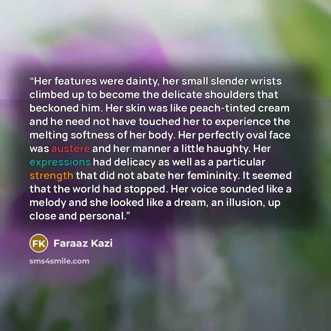 “Her features were dainty, her small slender wrists climbed up to become the delicate shoulders that beckoned him. Her skin was like peach-tinted cream and he need not have touched her to experience the melting softness of her body. Her perfectly oval face was austere and her manner a little…” quote by Faraaz Kazi