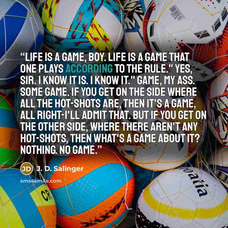 “Life is a game, boy. Life is a game that one plays according to the rule." Yes, sir. I know it is. I know it." Game, my ass. Some game. If you get on the side where all the hot-shots are, then it's a game, all right-I'll admit that. But if you get on the other side, where there aren't any…” quote by J. D. Salinger