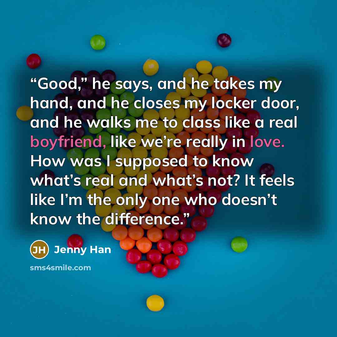 “Good,” he says, and he takes my hand, and he closes my locker door, and he walks me to class like a real boyfriend, like we’re really in love. How was I supposed to know what’s real and what’s not? It feels like I’m the only one who doesn’t know the difference.” quote by Jenny Han