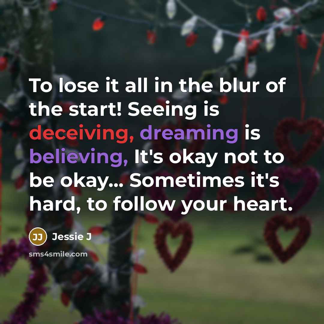 “To lose it all in the blur of the start! Seeing is deceiving, dreaming is believing, It's okay not to be okay... Sometimes it's hard, to follow your heart.” quote by Jessie J