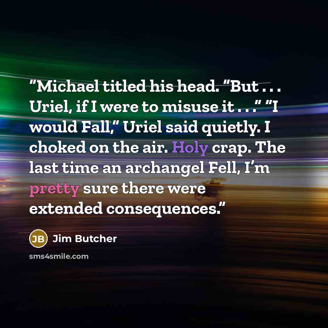 “Michael titled his head. “But . . . Uriel, if I were to misuse it . . .” “I would Fall,” Uriel said quietly. I choked on the air. Holy crap. The last time an archangel Fell, I’m pretty sure there were extended consequences.” quote by Jim Butcher