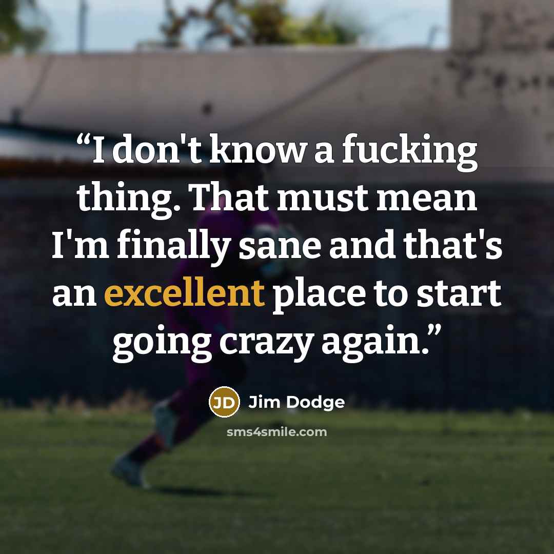 “I don't know a fucking thing. That must mean I'm finally sane and that's an excellent place to start going crazy again.” quote by Jim Dodge
