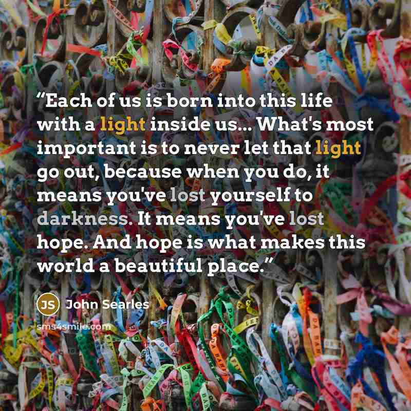 “Each of us is born into this life with a light inside us... What's most important is to never let that light go out, because when you do, it means you've lost yourself to darkness. It means you've lost hope. And hope is what makes this world a beautiful place.” quote by John Searles