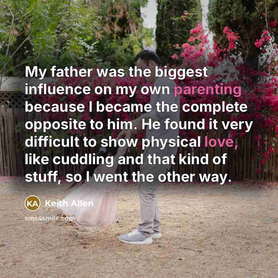 “My father was the biggest influence on my own parenting because I became the complete opposite to him. He found it very difficult to show physical love, like cuddling and that kind of stuff, so I went the other way.” quote by Keith Allen