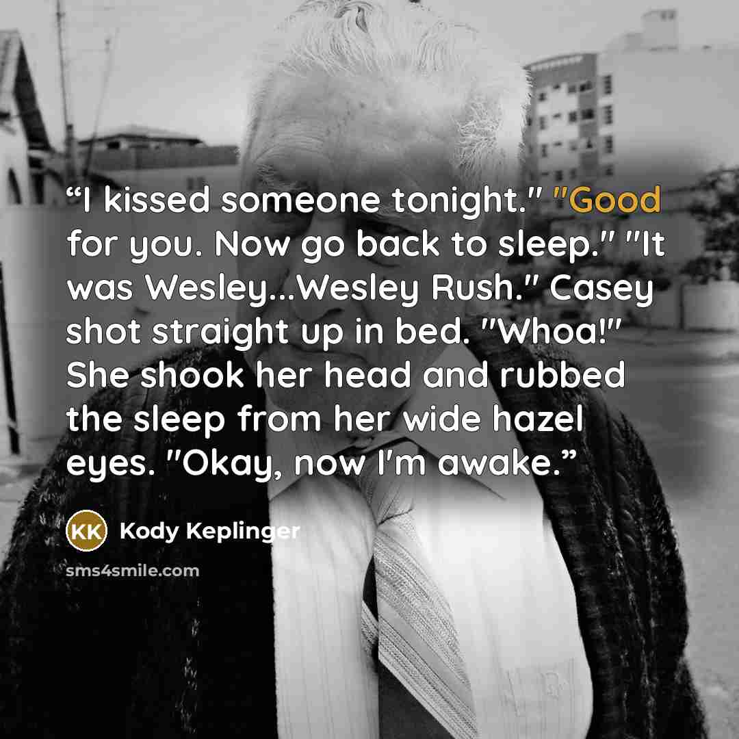 “I kissed someone tonight." "Good for you. Now go back to sleep." "It was Wesley...Wesley Rush." Casey shot straight up in bed. "Whoa!" She shook her head and rubbed the sleep from her wide hazel eyes. "Okay, now I'm awake.” quote by Kody Keplinger
