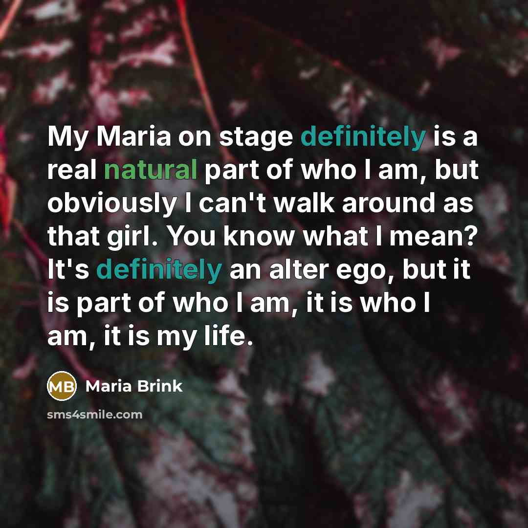 “My Maria on stage definitely is a real natural part of who I am, but obviously I can't walk around as that girl. You know what I mean? It's definitely an alter ego, but it is part of who I am, it is who I am, it is my life.” quote by Maria Brink