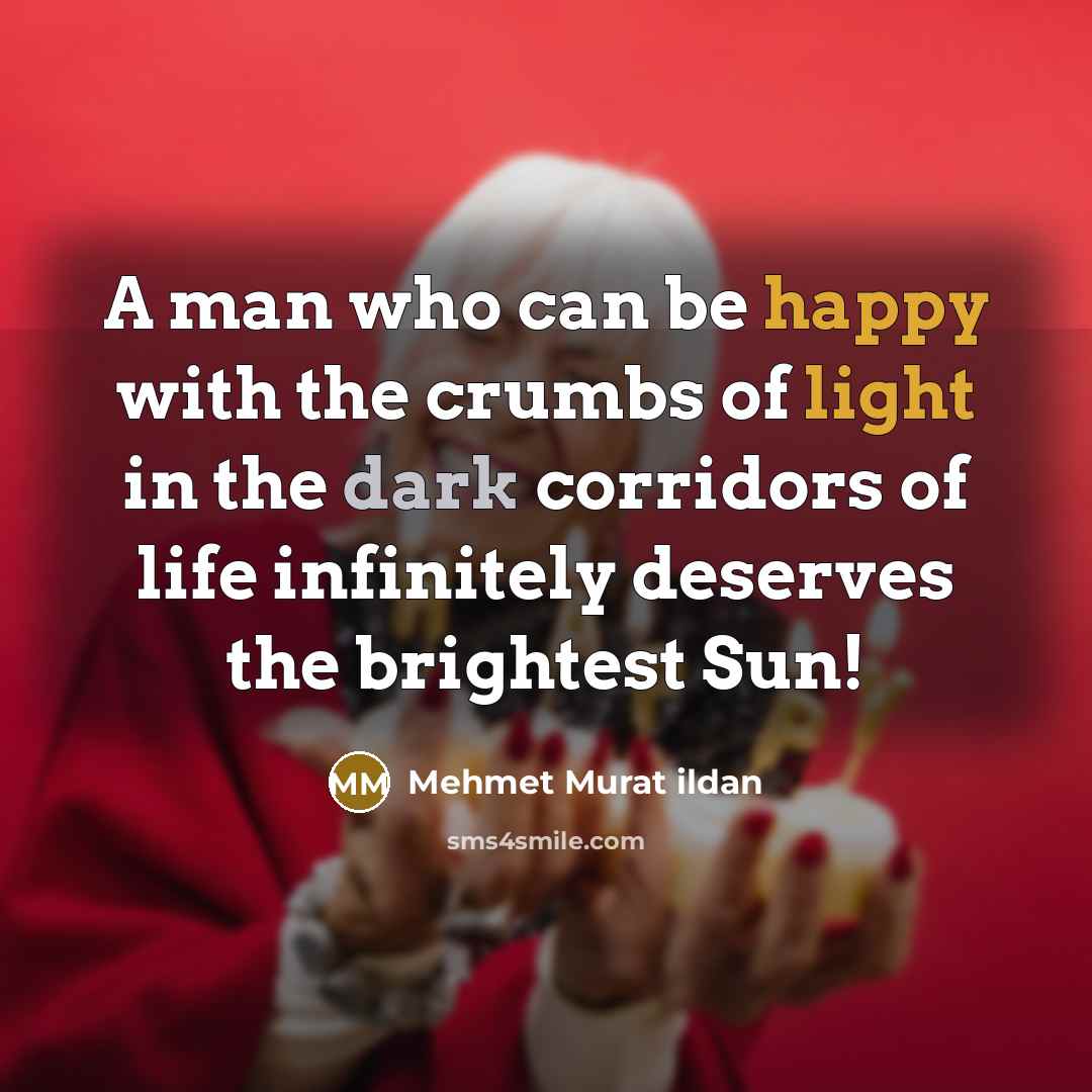“A man who can be happy with the crumbs of light in the dark corridors of life infinitely deserves the brightest Sun!” quote by Mehmet Murat Ildan