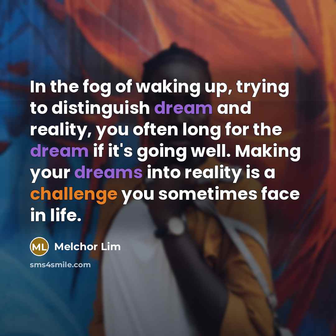 “In the fog of waking up, trying to distinguish dream and reality, you often long for the dream if it's going well. Making your dreams into reality is a challenge you sometimes face in life.” quote by Melchor Lim