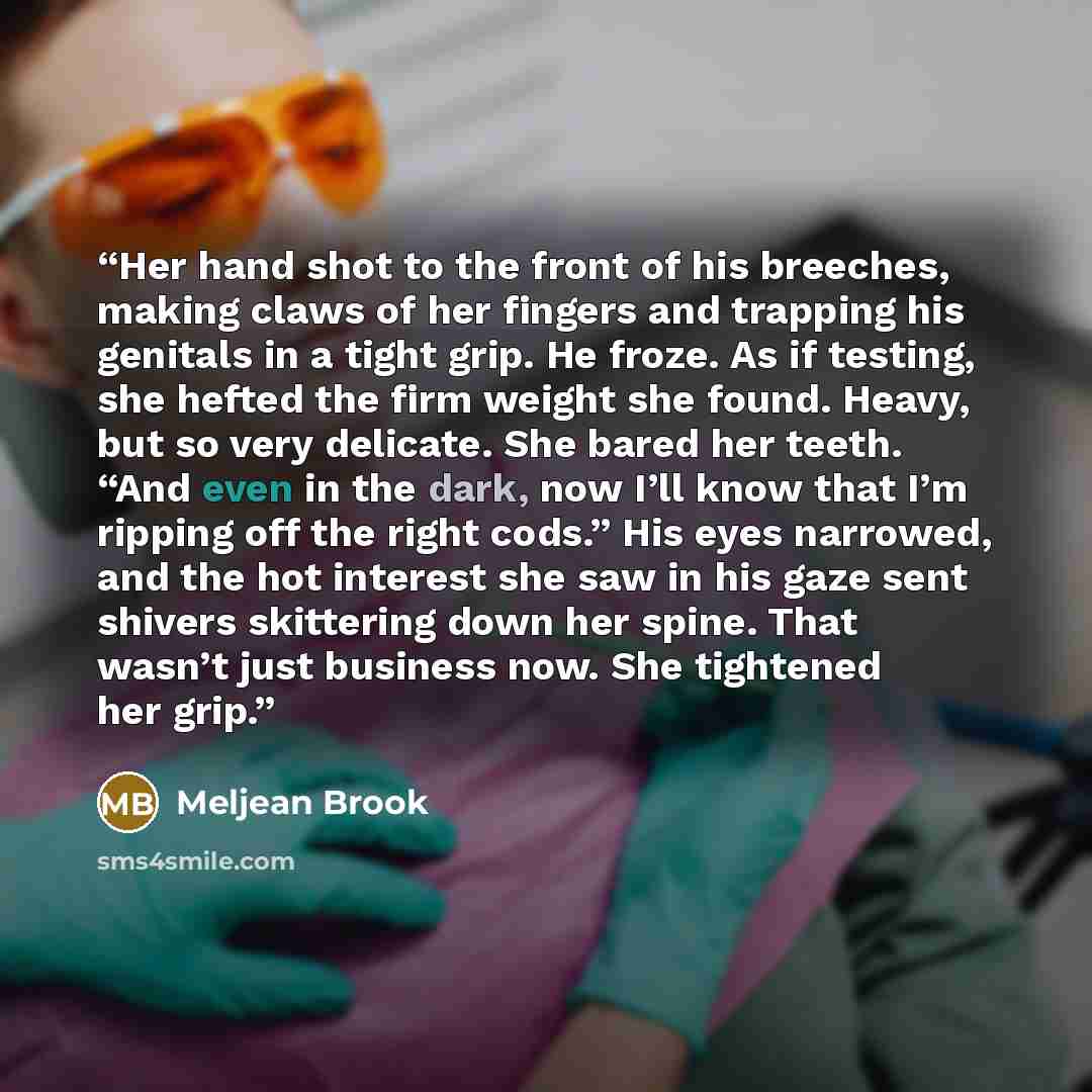 “Her hand shot to the front of his breeches, making claws of her fingers and trapping his genitals in a tight grip. He froze. As if testing, she hefted the firm weight she found. Heavy, but so very delicate. She bared her teeth. “And even in the dark, now I’ll know that I’m ripping off the right…” quote by Meljean Brook