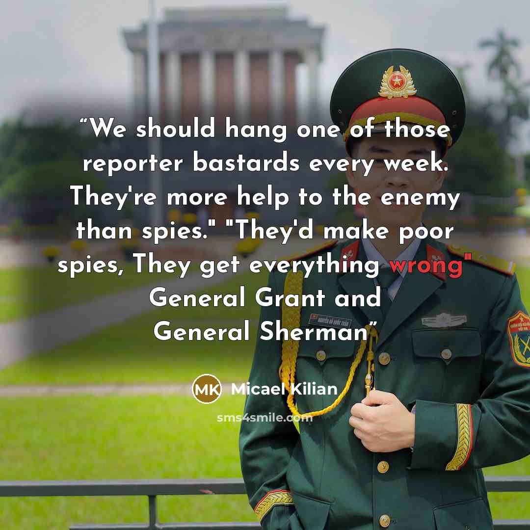 “We should hang one of those reporter bastards every week. They're more help to the enemy than spies." "They'd make poor spies, They get everything wrong" General Grant and General Sherman” quote by Micael Kilian