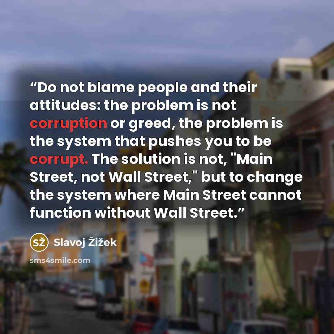 “Do not blame people and their attitudes: the problem is not corruption or greed, the problem is the system that pushes you to be corrupt. The solution is not, "Main Street, not Wall Street," but to change the system where Main Street cannot function without Wall Street.” quote by Slavoj Zizek