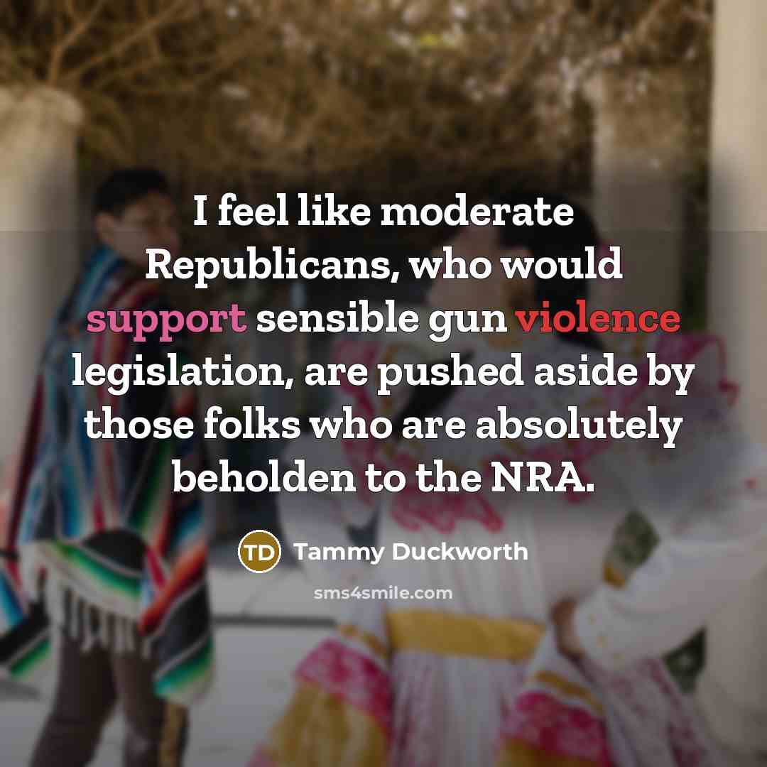 “I feel like moderate Republicans, who would support sensible gun violence legislation, are pushed aside by those folks who are absolutely beholden to the NRA.” quote by Tammy Duckworth