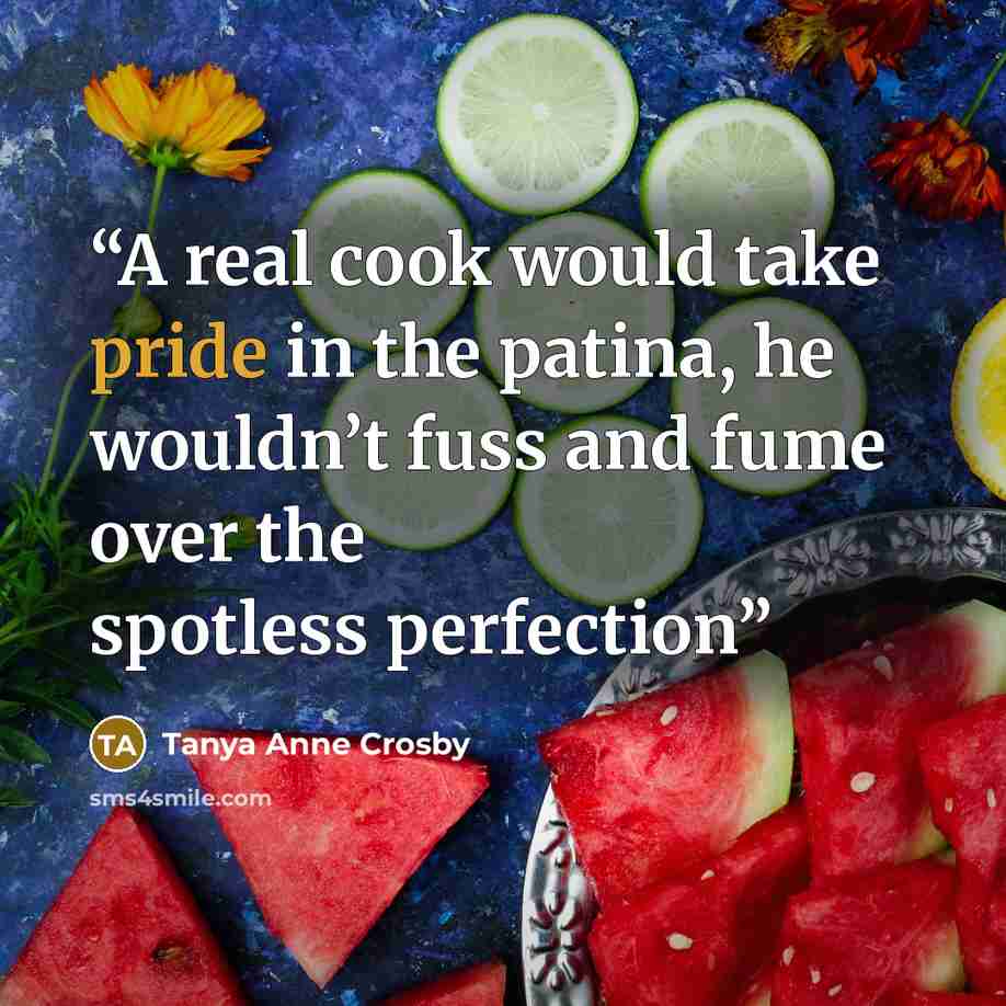 “A real cook would take pride in the patina, he wouldn’t fuss and fume over the spotless perfection” quote by Tanya Anne Crosby