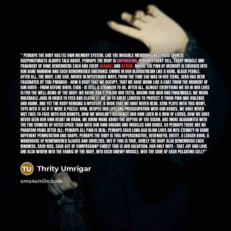 “Perhaps the body has its own memory system, like the invisible meridian lines those Chinese acupuncturists always talk about. Perhaps the body is unforgiving, perhaps every cell, every muscle and fragment of bone remembers each and every assault and attack. Maybe the pain of memory is encoded into…” quote by Thrity Umrigar