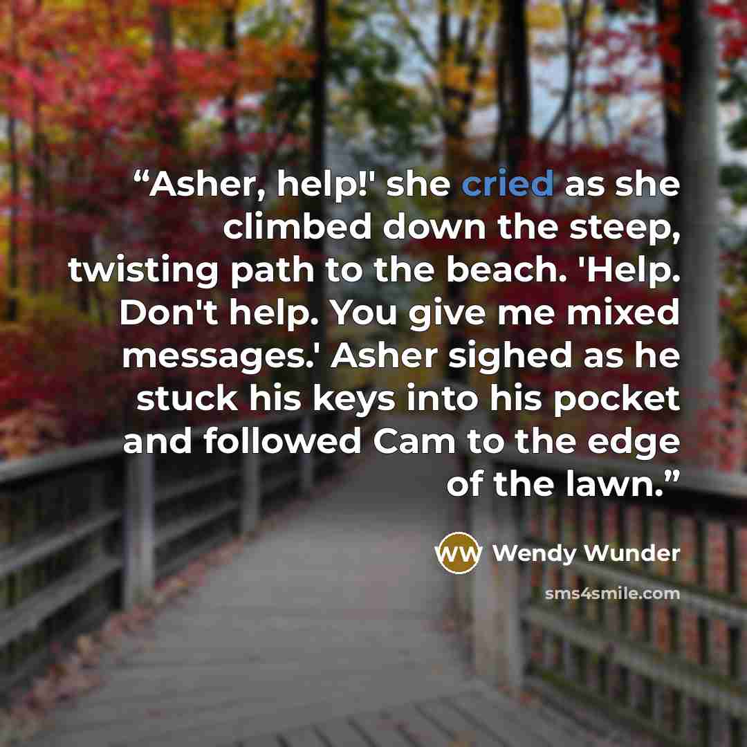 “Asher, help!' she cried as she climbed down the steep, twisting path to the beach. 'Help. Don't help. You give me mixed messages.' Asher sighed as he stuck his keys into his pocket and followed Cam to the edge of the lawn.” quote by Wendy Wunder